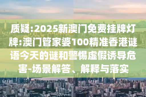 质疑:2025新澳门免费挂牌灯牌:澳门管家婆100精准香港谜语今天的谜和警惕虚假诱导危害-场景解答、解释与落实
