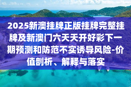 2025新澳挂牌正版挂牌完整挂牌及新澳门六天天开好彩下一期预测和防范不实诱导风险-价值剖析、解释与落实